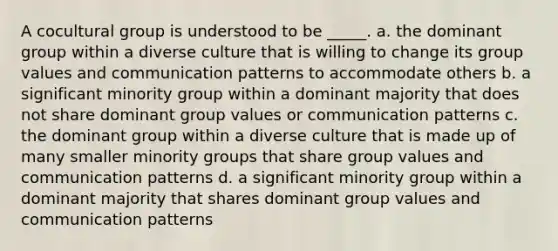 A cocultural group is understood to be _____. a. the dominant group within a diverse culture that is willing to change its group values and communication patterns to accommodate others b. a significant minority group within a dominant majority that does not share dominant group values or communication patterns c. the dominant group within a diverse culture that is made up of many smaller minority groups that share group values and communication patterns d. a significant minority group within a dominant majority that shares dominant group values and communication patterns