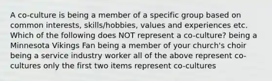 A co-culture is being a member of a specific group based on common interests, skills/hobbies, values and experiences etc. Which of the following does NOT represent a co-culture? being a Minnesota Vikings Fan being a member of your church's choir being a service industry worker all of the above represent co-cultures only the first two items represent co-cultures