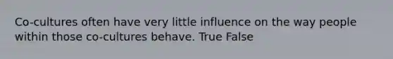 Co-cultures often have very little influence on the way people within those co-cultures behave. True False