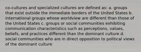 co-cultures and specialized cultures are defined as: a. groups that exist outside the immediate borders of the United States b. international groups whose worldview are different than those of the United States c. groups or social communities exhibiting communication characteristics such as perceptions, values, beliefs, and practices different than the dominant culture d. social communities who are in direct opposition to political views of the dominant culture