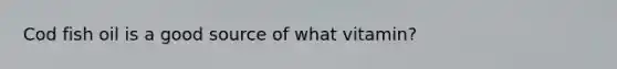 Cod fish oil is a good source of what vitamin?