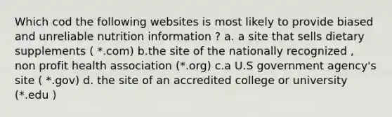 Which cod the following websites is most likely to provide biased and unreliable nutrition information ? a. a site that sells dietary supplements ( *.com) b.the site of the nationally recognized , non profit health association (*.org) c.a U.S government agency's site ( *.gov) d. the site of an accredited college or university (*.edu )