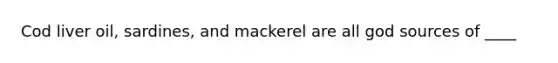 Cod liver oil, sardines, and mackerel are all god sources of ____