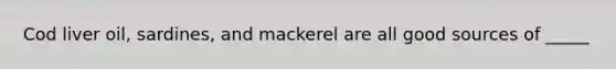Cod liver oil, sardines, and mackerel are all good sources of _____
