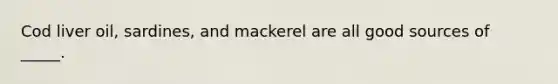 Cod liver oil, sardines, and mackerel are all good sources of _____.