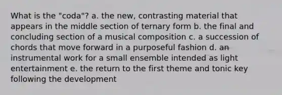 What is the "coda"? a. the new, contrasting material that appears in the middle section of ternary form b. the final and concluding section of a musical composition c. a succession of chords that move forward in a purposeful fashion d. an instrumental work for a small ensemble intended as light entertainment e. the return to the first theme and tonic key following the development