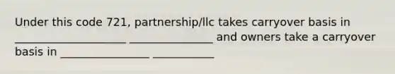 Under this code 721, partnership/llc takes carryover basis in ____________________ _______________ and owners take a carryover basis in ________________ ___________