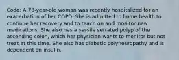 Code: A 78-year-old woman was recently hospitalized for an exacerbation of her COPD. She is admitted to home health to continue her recovery and to teach on and monitor new medications. She also has a sessile serrated polyp of the ascending colon, which her physician wants to monitor but not treat at this time. She also has diabetic polyneuropathy and is dependent on insulin.