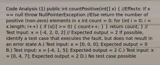 Code Analysis (1) public int countPositive(int[] x) ( //Effects: If x == null throw NullPointerException //Else return the number of positive (non-zero) elements in x int count = 0; for (int i = 0; i = 0) { count++; ) } return count; } // Test Input: x = [-4, 2, 0, 2] // Expected output = 2 If possible, identify a test case that executes the fault, but does not result in an error state A.) Test input: x = [0, 0, 0]; Expected output = 0 B.) Test input: x = [-4, 1, 5]; Expected output = 2 C.) Test input: x = [0, 4, 7]; Expected output = 2 D.) No test case possible