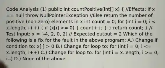 Code Analysis (1) public int countPositive(int[] x) ( //Effects: If x == null throw NullPointerException //Else return the number of positive (non-zero) elements in x int count = 0; for (int i = 0; i = 0) { count++; ) } return count; } // Test Input: x = [-4, 2, 0, 2] // Expected output = 2 Which of the following is a fix for the fault in the above program: A.) Change if condition to: x[i] > 0 B.) Change for loop to: for (int i = 0; i = 0; i--) D.) None of the above