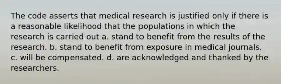 The code asserts that medical research is justified only if there is a reasonable likelihood that the populations in which the research is carried out a. stand to benefit from the results of the research. b. stand to benefit from exposure in medical journals. c. will be compensated. d. are acknowledged and thanked by the researchers.