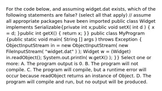 For the code below, and assuming widget.dat exists, which of the following statements are false? (select all that apply) // assume all appropriate packages have been imported public class Widget implements Serializable(private int x;public void setX( int d ) { x = d; )public int getX() ( return x; )} public class MyProgram (public static void main( String [] args ) throws Exception { ObjectInputStream in = new ObjectInputStream( new FileInputStream( "widget.dat" ) ); Widget w = (Widget) in.readObject(); System.out.println( w.getX() ); )} Select one or more: A. The program output is 0. B. The program will not compile. C. The program will compile, but a runtime error will occur because readObject returns an instance of Object. D. The program will compile and run, but no output will be produced.