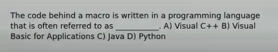 The code behind a macro is written in a programming language that is often referred to as ___________. A) Visual C++ B) Visual Basic for Applications C) Java D) Python