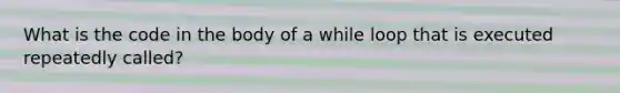What is the code in the body of a while loop that is executed repeatedly called?