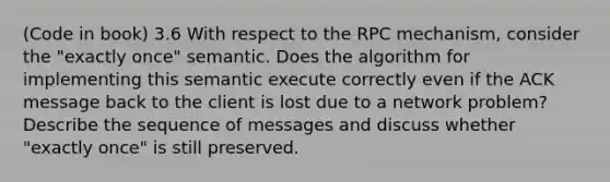 (Code in book) 3.6 With respect to the RPC mechanism, consider the "exactly once" semantic. Does the algorithm for implementing this semantic execute correctly even if the ACK message back to the client is lost due to a network problem? Describe the sequence of messages and discuss whether "exactly once" is still preserved.