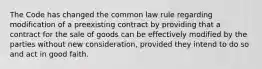 The Code has changed the common law rule regarding modification of a preexisting contract by providing that a contract for the sale of goods can be effectively modified by the parties without new consideration, provided they intend to do so and act in good faith.