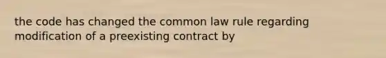 the code has changed the common law rule regarding modification of a preexisting contract by