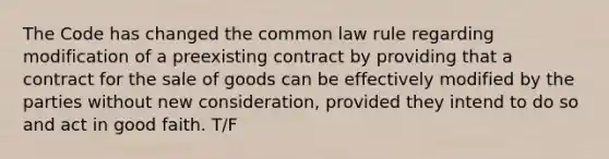 The Code has changed the common law rule regarding modification of a preexisting contract by providing that a contract for the sale of goods can be effectively modified by the parties without new consideration, provided they intend to do so and act in good faith. T/F