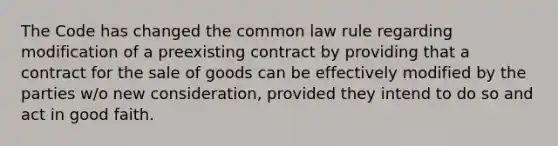 The Code has changed the common law rule regarding modification of a preexisting contract by providing that a contract for the sale of goods can be effectively modified by the parties w/o new consideration, provided they intend to do so and act in good faith.