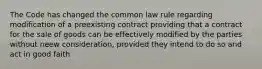 The Code has changed the common law rule regarding modification of a preexisting contract providing that a contract for the sale of goods can be effectively modified by the parties without neew consideration, provided they intend to do so and act in good faith