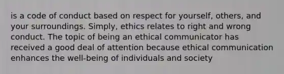 is a code of conduct based on respect for yourself, others, and your surroundings. Simply, ethics relates to right and wrong conduct. The topic of being an ethical communicator has received a good deal of attention because ethical communication enhances the well-being of individuals and society