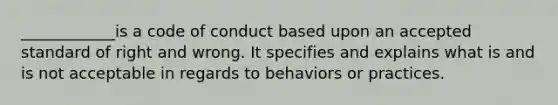 ____________is a code of conduct based upon an accepted standard of right and wrong. It specifies and explains what is and is not acceptable in regards to behaviors or practices.