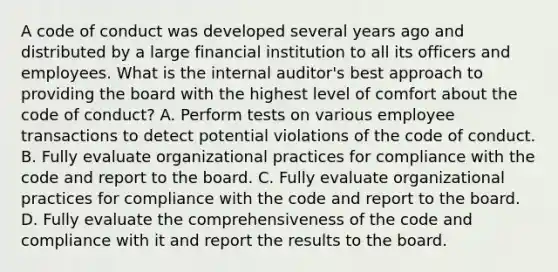 A code of conduct was developed several years ago and distributed by a large financial institution to all its officers and employees. What is the internal auditor's best approach to providing the board with the highest level of comfort about the code of conduct? A. Perform tests on various employee transactions to detect potential violations of the code of conduct. B. Fully evaluate organizational practices for compliance with the code and report to the board. C. Fully evaluate organizational practices for compliance with the code and report to the board. D. Fully evaluate the comprehensiveness of the code and compliance with it and report the results to the board.