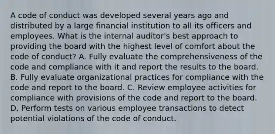 A code of conduct was developed several years ago and distributed by a large financial institution to all its officers and employees. What is the internal auditor's best approach to providing the board with the highest level of comfort about the code of conduct? A. Fully evaluate the comprehensiveness of the code and compliance with it and report the results to the board. B. Fully evaluate organizational practices for compliance with the code and report to the board. C. Review employee activities for compliance with provisions of the code and report to the board. D. Perform tests on various employee transactions to detect potential violations of the code of conduct.