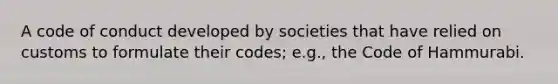 A code of conduct developed by societies that have relied on customs to formulate their codes; e.g., the Code of Hammurabi.