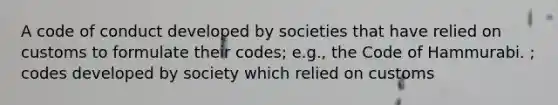 A code of conduct developed by societies that have relied on customs to formulate their codes; e.g., the Code of Hammurabi. ; codes developed by society which relied on customs