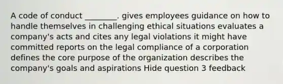 A code of conduct ________. gives employees guidance on how to handle themselves in challenging ethical situations evaluates a company's acts and cites any legal violations it might have committed reports on the legal compliance of a corporation defines the core purpose of the organization describes the company's goals and aspirations Hide question 3 feedback