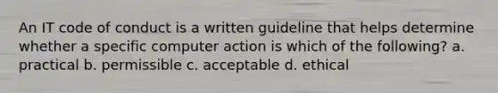 An IT code of conduct is a written guideline that helps determine whether a specific computer action is which of the following? a. practical b. permissible c. acceptable d. ethical