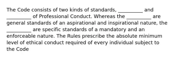 The Code consists of two kinds of standards, __________ and __________ of Professional Conduct. Whereas the __________ are general standards of an aspirational and inspirational nature, the __________ are specific standards of a mandatory and an enforceable nature. The Rules prescribe the absolute minimum level of ethical conduct required of every individual subject to the Code