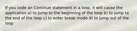 If you code an Continue statement in a loop, it will cause the application a) to jump to the beginning of the loop b) to jump to the end of the loop c) to enter break mode d) to jump out of the loop