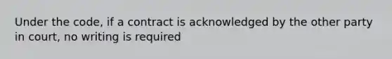 Under the code, if a contract is acknowledged by the other party in court, no writing is required