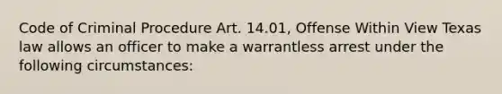 Code of Criminal Procedure Art. 14.01, Offense Within View Texas law allows an officer to make a warrantless arrest under the following circumstances: