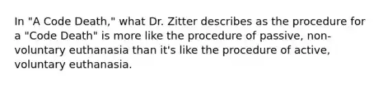 In "A Code Death," what Dr. Zitter describes as the procedure for a "Code Death" is more like the procedure of passive, non-voluntary euthanasia than it's like the procedure of active, voluntary euthanasia.