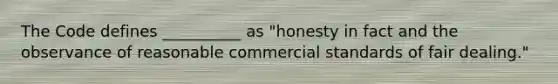 The Code defines __________ as "honesty in fact and the observance of reasonable commercial standards of fair dealing."