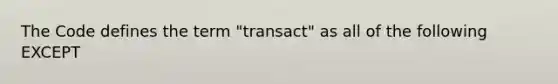 The Code defines the term "transact" as all of the following EXCEPT