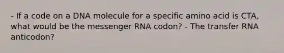 - If a code on a DNA molecule for a specific amino acid is CTA, what would be the messenger RNA codon? - The transfer RNA anticodon?