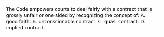 The Code empowers courts to deal fairly with a contract that is grossly unfair or one-sided by recognizing the concept of: A. good faith. B. unconscionable contract. C. quasi-contract. D. implied contract.