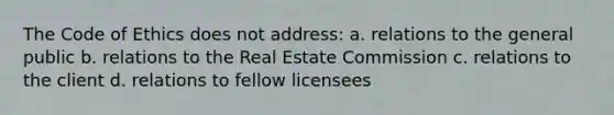 The Code of Ethics does not address: a. relations to the general public b. relations to the Real Estate Commission c. relations to the client d. relations to fellow licensees