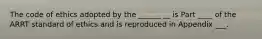 The code of ethics adopted by the ______ __ is Part ____ of the ARRT standard of ethics and is reproduced in Appendix ___.