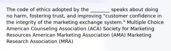 The code of ethics adopted by the ________ speaks about doing no harm, fostering trust, and improving "customer confidence in the integrity of the marketing exchange system." Multiple Choice American Counseling Association (ACA) Society for Marketing Resources American Marketing Association (AMA) Marketing Research Association (MRA)