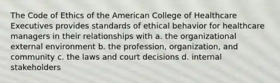 The Code of Ethics of the American College of Healthcare Executives provides standards of ethical behavior for healthcare managers in their relationships with a. the organizational external environment b. the profession, organization, and community c. the laws and court decisions d. internal stakeholders