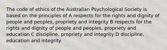 The code of ethics of the Australian Psychological Society is based on the principles of A respects for the rights and dignity of people and peoples, propriety and integrity B respects for the rights and dignity of people and peoples, propriety and education C discipline, propriety and integrity D discipline, education and integrity