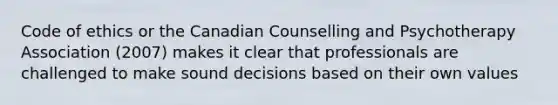 Code of ethics or the Canadian Counselling and Psychotherapy Association (2007) makes it clear that professionals are challenged to make sound decisions based on their own values