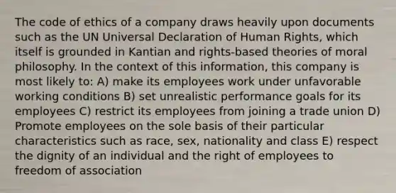 The code of ethics of a company draws heavily upon documents such as the UN Universal Declaration of Human Rights, which itself is grounded in Kantian and rights-based theories of moral philosophy. In the context of this information, this company is most likely to: A) make its employees work under unfavorable working conditions B) set unrealistic performance goals for its employees C) restrict its employees from joining a trade union D) Promote employees on the sole basis of their particular characteristics such as race, sex, nationality and class E) respect the dignity of an individual and the right of employees to freedom of association