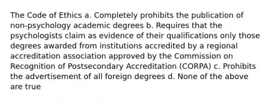 The Code of Ethics a. Completely prohibits the publication of non-psychology academic degrees b. Requires that the psychologists claim as evidence of their qualifications only those degrees awarded from institutions accredited by a regional accreditation association approved by the Commission on Recognition of Postsecondary Accreditation (CORPA) c. Prohibits the advertisement of all foreign degrees d. None of the above are true