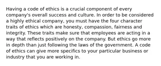 Having a code of ethics is a crucial component of every company's overall success and culture. In order to be considered a highly ethical company, you must have the four character traits of ethics which are honesty, compassion, fairness and integrity. These traits make sure that employees are acting in a way that reflects positively on the company. But ethics go more in depth than just following the laws of the government. A code of ethics can give more specifics to your particular business or industry that you are working in.